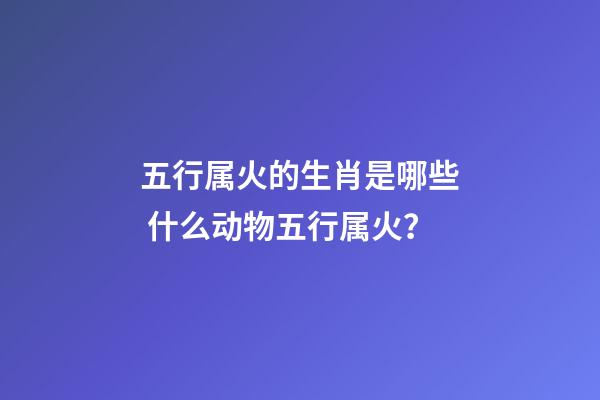 五行属火的生肖是哪些 什么动物五行属火？-第1张-观点-玄机派